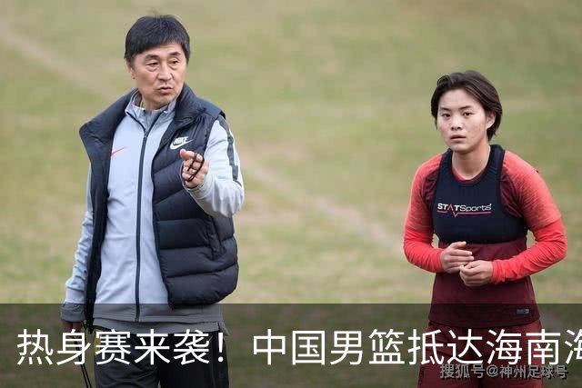 热身赛来袭！中国男篮抵达海南海口引关注 24号首战对阵喀麦隆