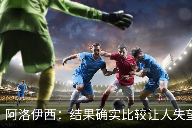 阿洛伊西：结果确实比较让人失望，后面我们全心全意准备联赛